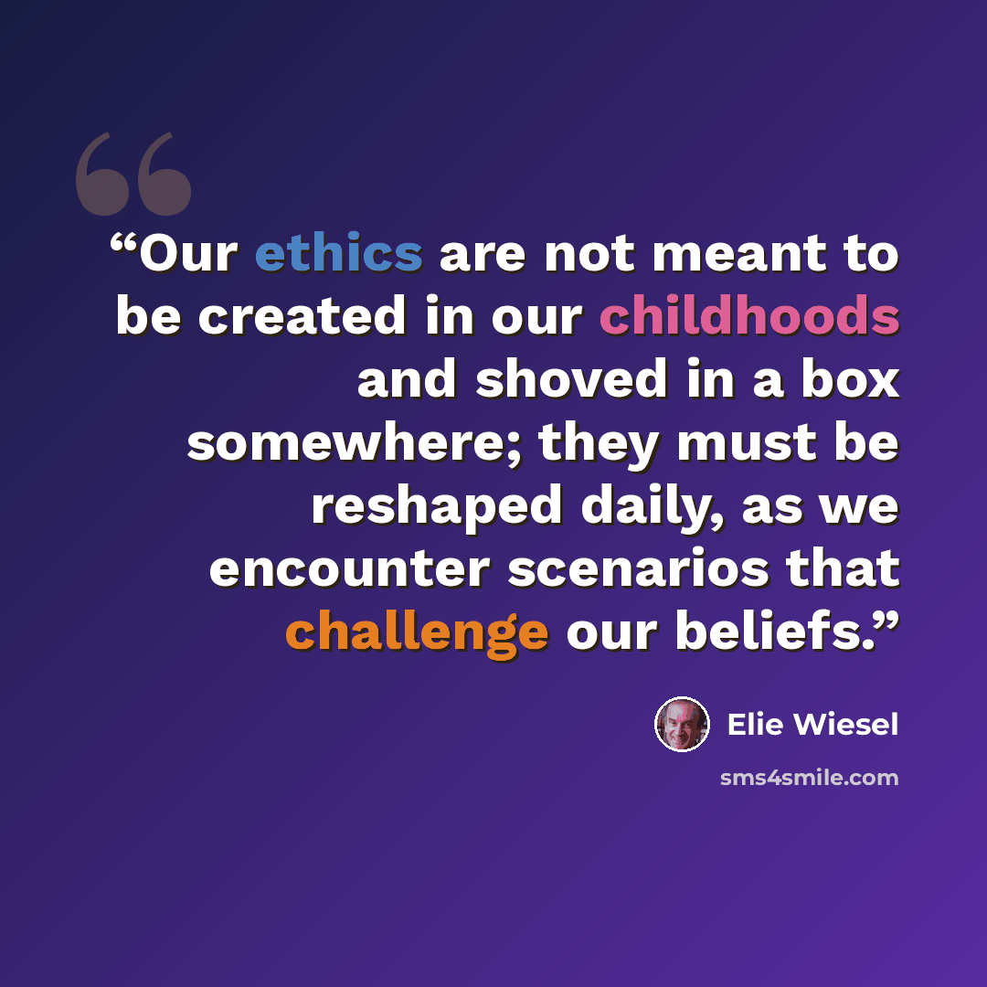 “Our ethics are not meant to be created in our childhoods and shoved in a box somewhere; they must be reshaped daily, as we encounter scenarios that challenge our beliefs.” quote by Elie Wiesel