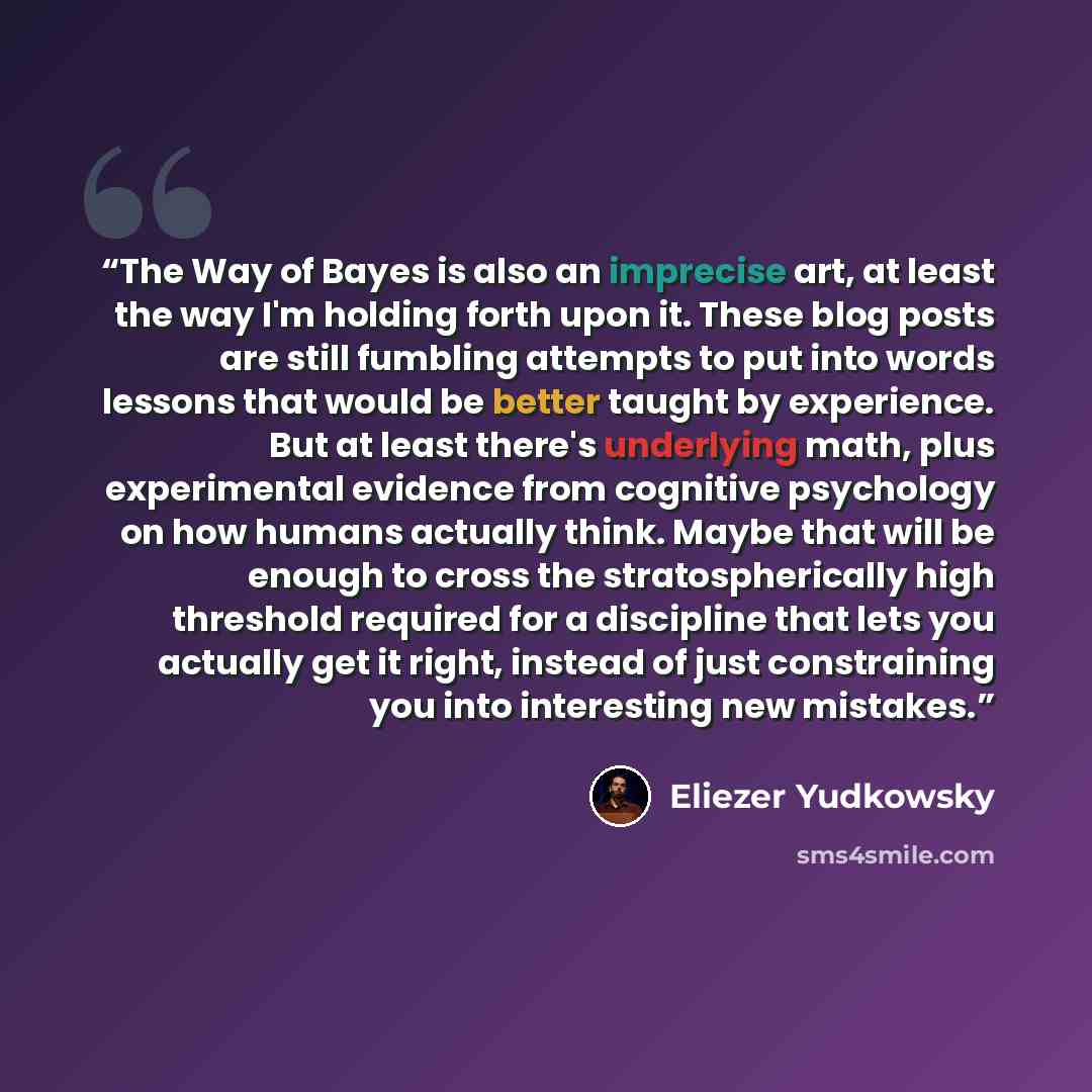“The Way of Bayes is also an imprecise art, at least the way I'm holding forth upon it. These blog posts are still fumbling attempts to put into words lessons that would be better taught by experience. But at least there's underlying math, plus experimental evidence from cognitive psychology on how…” quote by Eliezer Yudkowsky