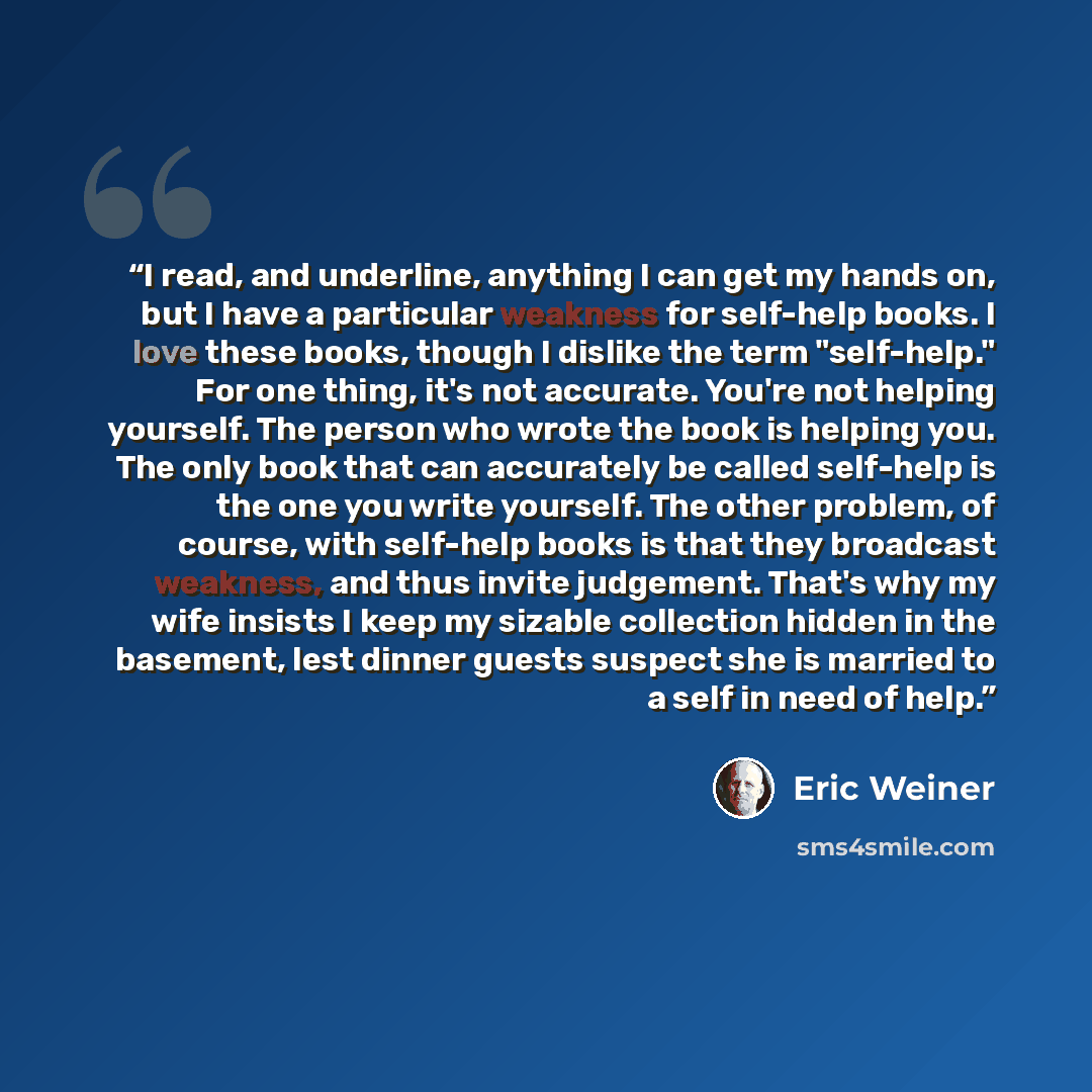 “I read, and underline, anything I can get my hands on, but I have a particular weakness for self-help books. I love these books, though I dislike the term "self-help." For one thing, it's not accurate. You're not helping yourself. The person who wrote the book is helping you. The only book that…” quote by Eric Weiner
