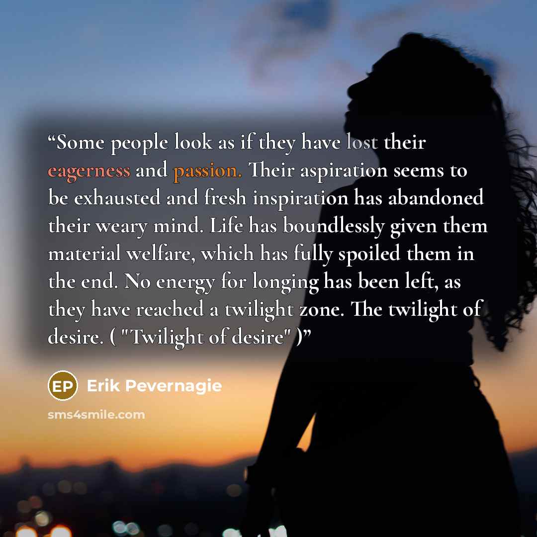 “Some people look as if they have lost their eagerness and passion. Their aspiration seems to be exhausted and fresh inspiration has abandoned their weary mind. Life has boundlessly given them material welfare, which has fully spoiled them in the end. No energy for longing has been left, as they…” quote by Erik Pevernagie