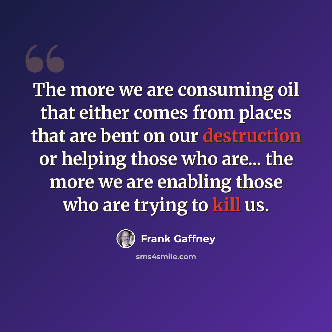 “The more we are consuming oil that either comes from places that are bent on our destruction or helping those who are... the more we are enabling those who are trying to kill us.” quote by Frank Gaffney
