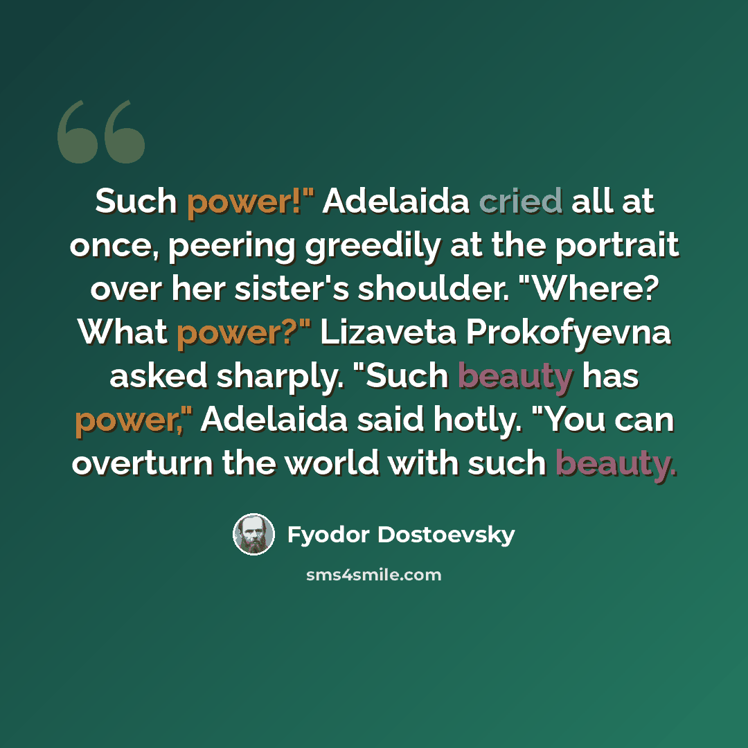 “Such power!" Adelaida cried all at once, peering greedily at the portrait over her sister's shoulder. "Where? What power?" Lizaveta Prokofyevna asked sharply. "Such beauty has power," Adelaida said hotly. "You can overturn the world with such beauty.” quote by Fyodor Dostoevsky