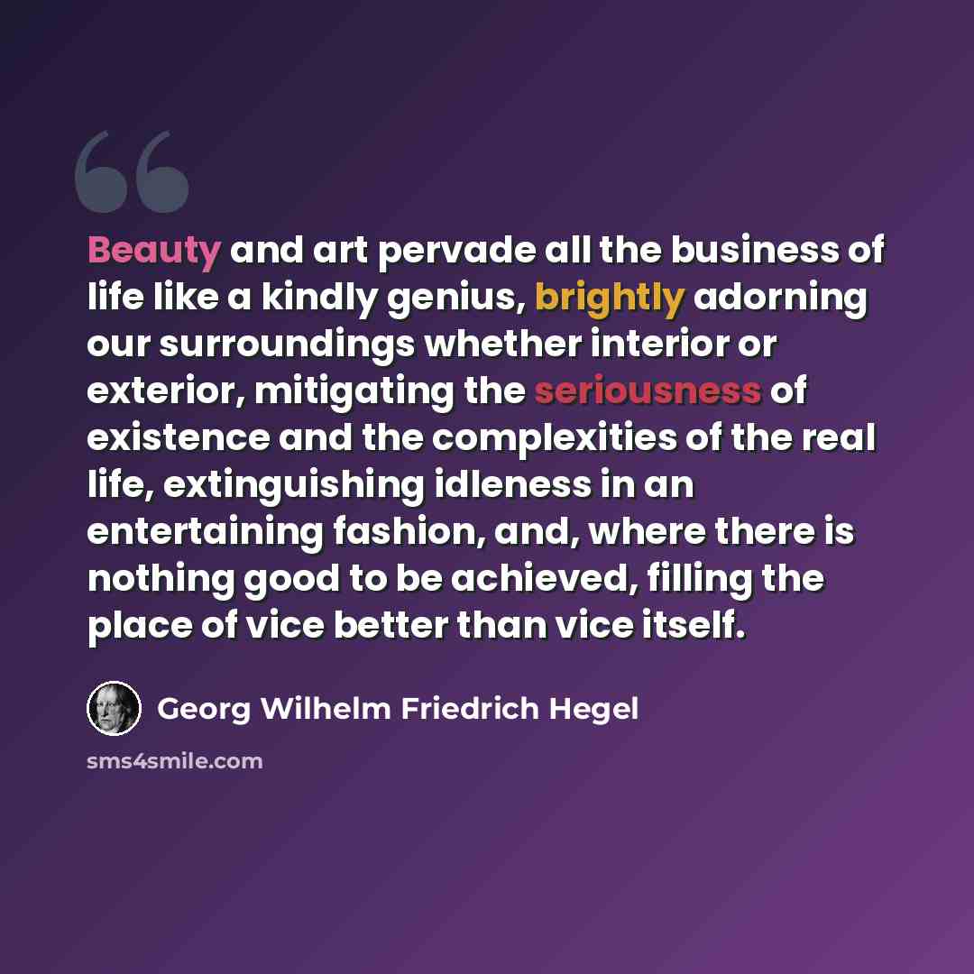 “Beauty and art pervade all the business of life like a kindly genius, brightly adorning our surroundings whether interior or exterior, mitigating the seriousness of existence and the complexities of the real life, extinguishing idleness in an entertaining fashion, and, where there is nothing good…” quote by Georg Wilhelm Friedrich Hegel