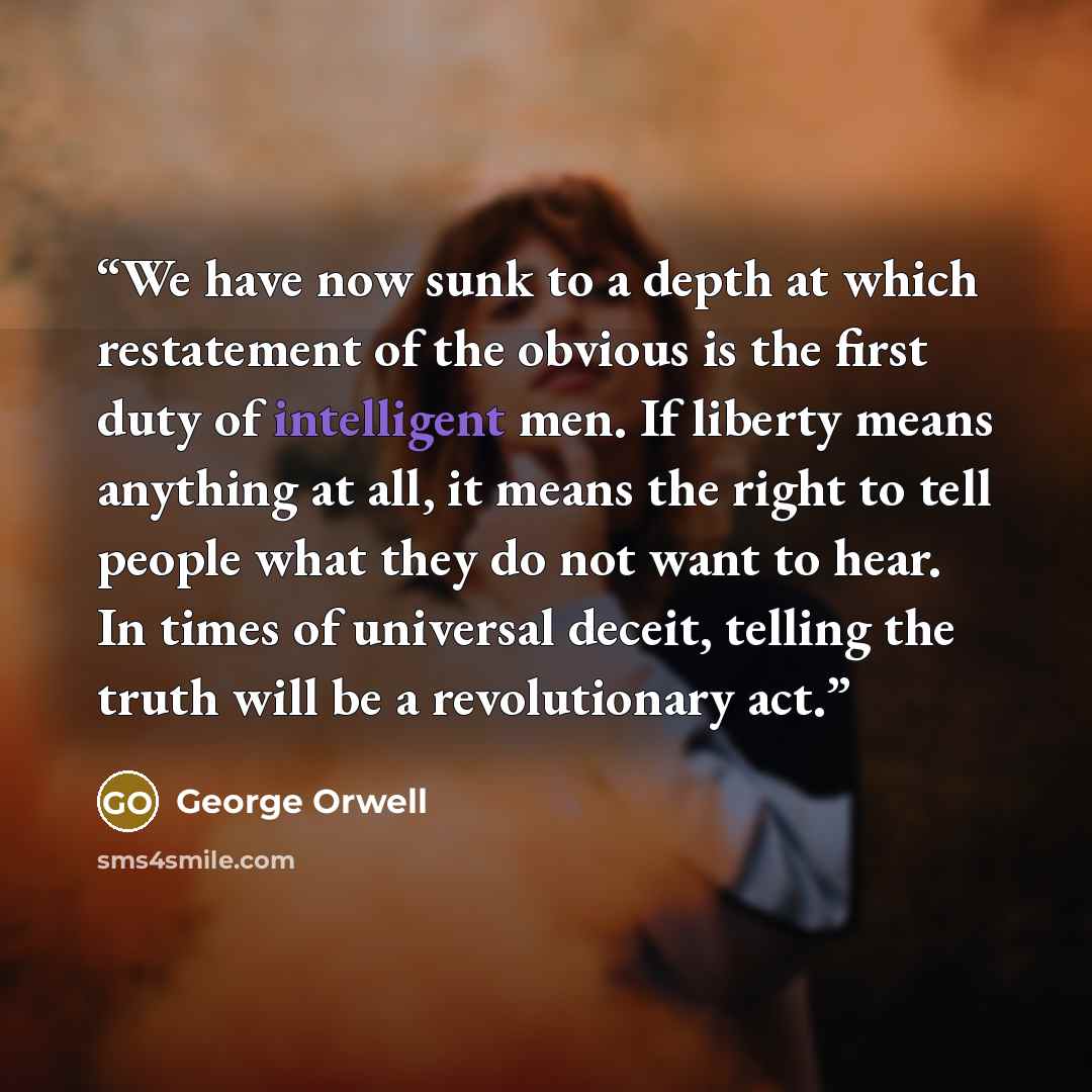 “We have now sunk to a depth at which restatement of the obvious is the first duty of intelligent men. If liberty means anything at all, it means the right to tell people what they do not want to hear. In times of universal deceit, telling the truth will be a revolutionary act.” quote by George Orwell
