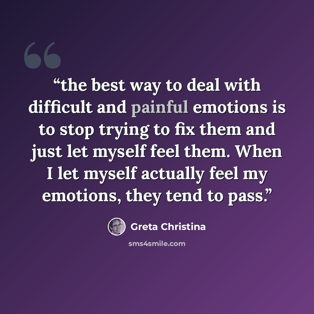 “the best way to deal with difficult and painful emotions is to stop trying to fix them and just let myself feel them. When I let myself actually feel my emotions, they tend to pass.” quote by Greta Christina