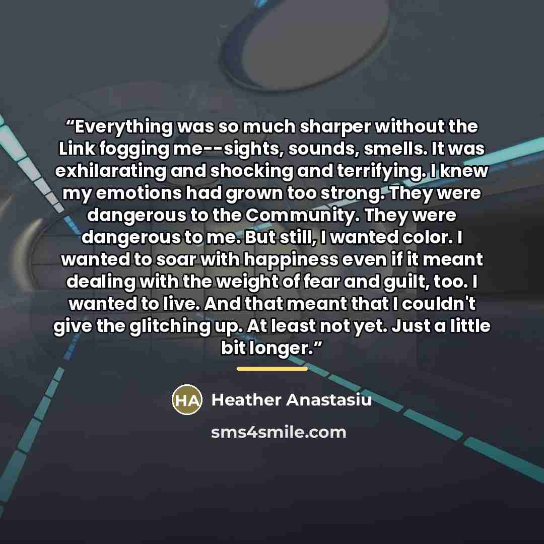 “Everything was so much sharper without the Link fogging me--sights, sounds, smells. It was exhilarating and shocking and terrifying. I knew my emotions had grown too strong. They were dangerous to the Community. They were dangerous to me. But still, I wanted color. I wanted to soar with happiness…” quote by Heather Anastasiu
