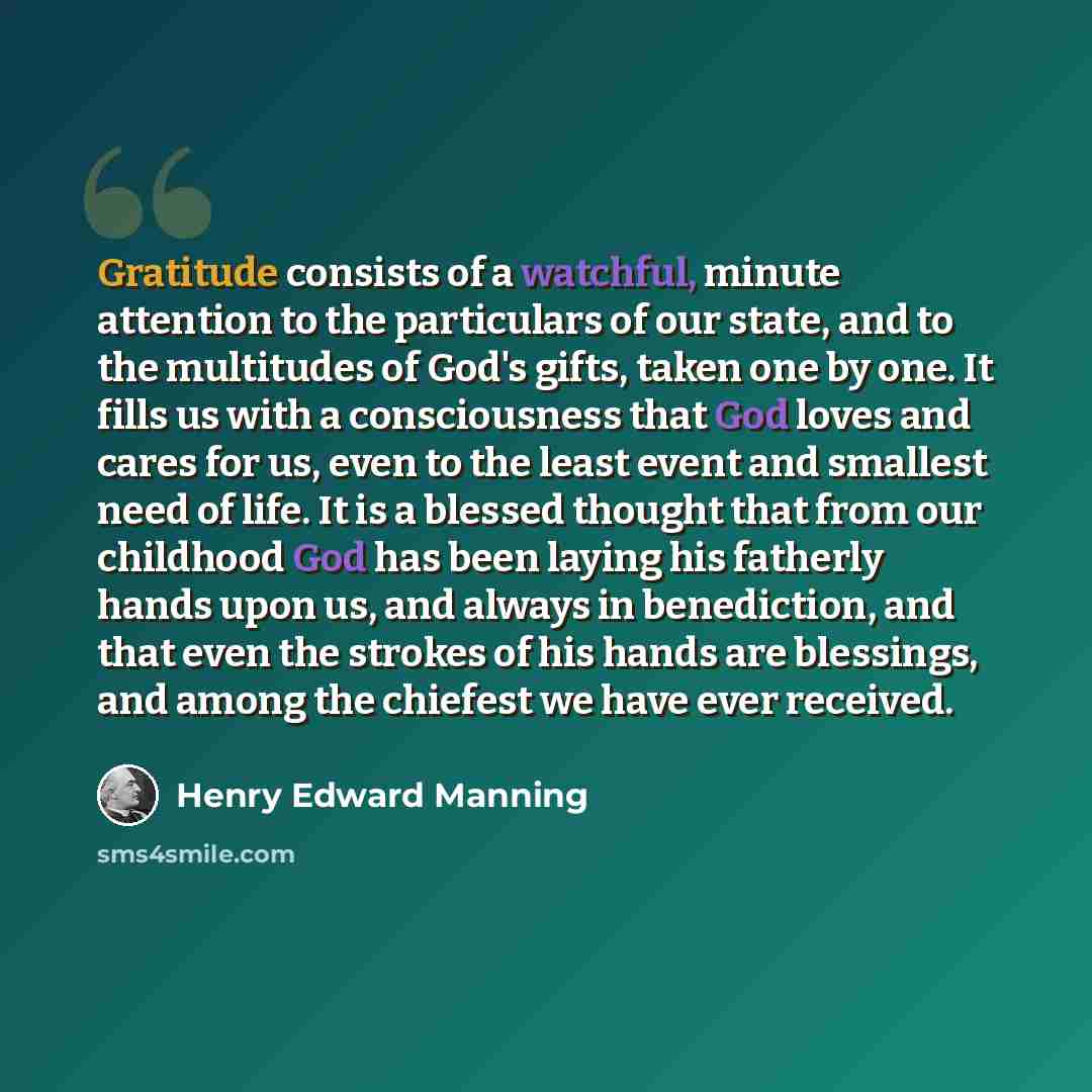 “Gratitude consists of a watchful, minute attention to the particulars of our state, and to the multitudes of God's gifts, taken one by one. It fills us with a consciousness that God loves and cares for us, even to the least event and smallest need of life. It is a blessed thought that from our…” quote by Henry Edward Manning
