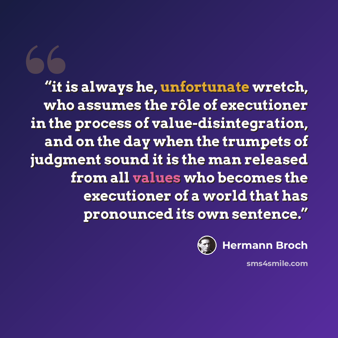 “it is always he, unfortunate wretch, who assumes the rôle of executioner in the process of value-disintegration, and on the day when the trumpets of judgment sound it is the man released from all values who becomes the executioner of a world that has pronounced its own sentence.” quote by Hermann Broch