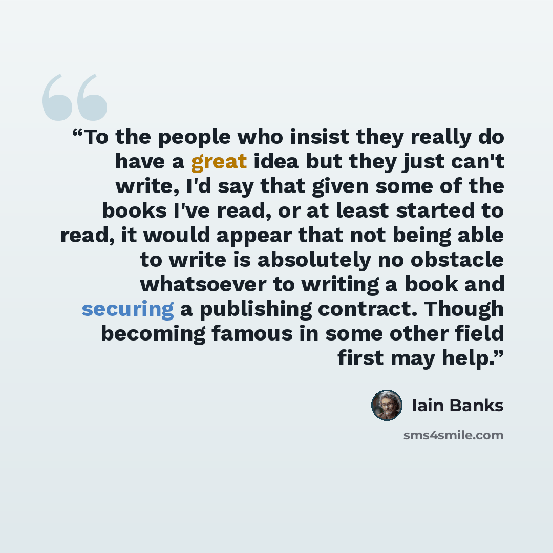 “To the people who insist they really do have a great idea but they just can't write, I'd say that given some of the books I've read, or at least started to read, it would appear that not being able to write is absolutely no obstacle whatsoever to writing a book and securing a publishing contract…” quote by Iain Banks