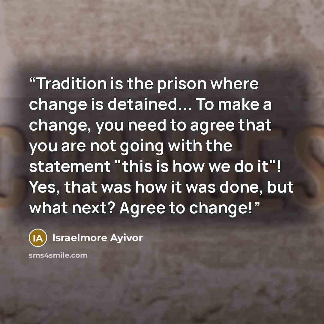 “Tradition is the prison where change is detained... To make a change, you need to agree that you are not going with the statement "this is how we do it"! Yes, that was how it was done, but what next? Agree to change!” quote by Israelmore Ayivor