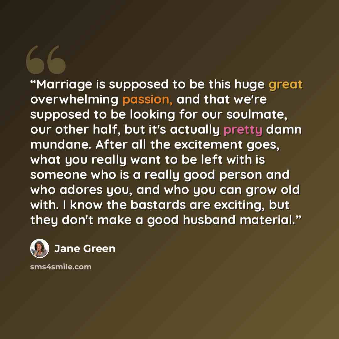 “Marriage is supposed to be this huge great overwhelming passion, and that we're supposed to be looking for our soulmate, our other half, but it's actually pretty damn mundane. After all the excitement goes, what you really want to be left with is someone who is a really good person and who adores…” quote by Jane Green