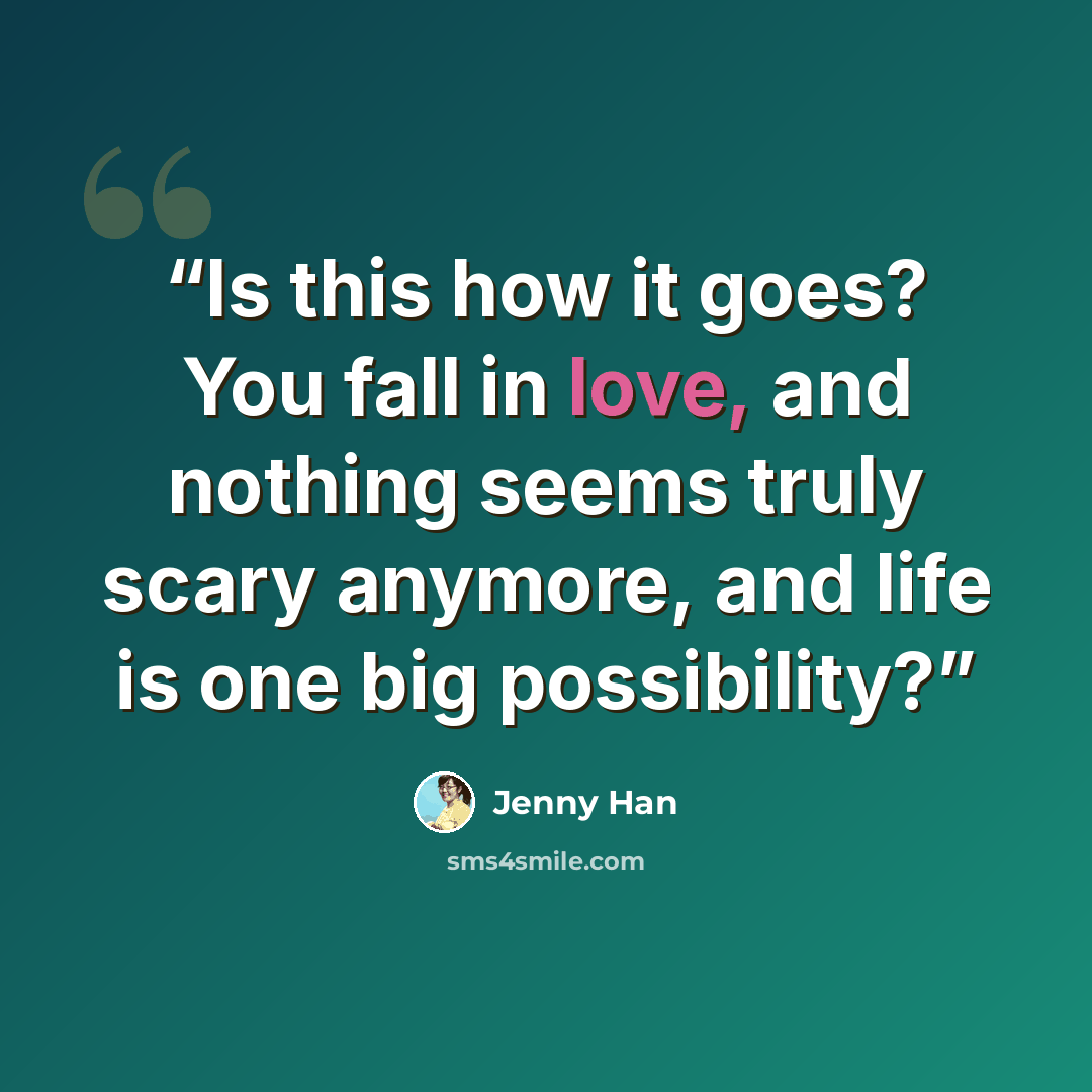 “Is this how it goes? You fall in love, and nothing seems truly scary anymore, and life is one big possibility?” quote by Jenny Han