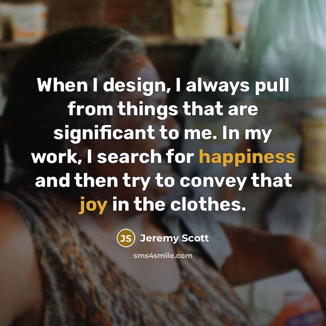 “When I design, I always pull from things that are significant to me. In my work, I search for happiness and then try to convey that joy in the clothes.” quote by Jeremy Scott