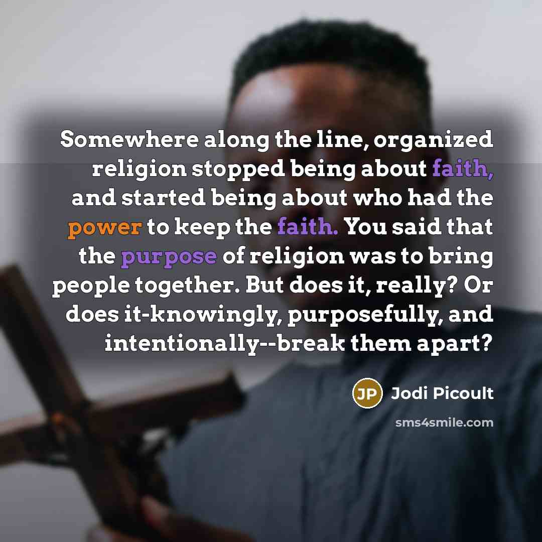 “Somewhere along the line, organized religion stopped being about faith, and started being about who had the power to keep the faith. You said that the purpose of religion was to bring people together. But does it, really? Or does it-knowingly, purposefully, and intentionally--break them apart?” quote by Jodi Picoult