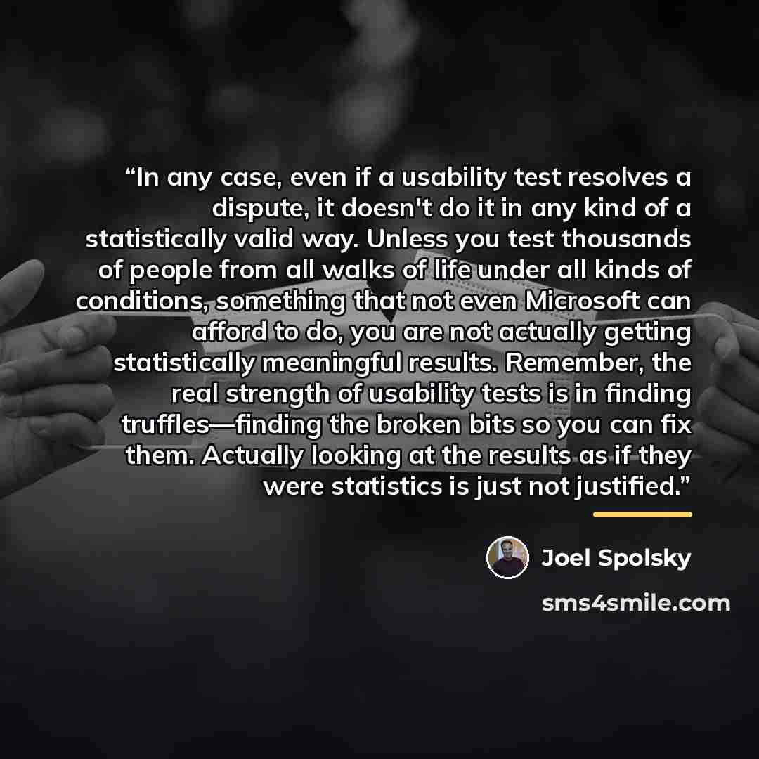 “In any case, even if a usability test resolves a dispute, it doesn't do it in any kind of a statistically valid way. Unless you test thousands of people from all walks of life under all kinds of conditions, something that not even Microsoft can afford to do, you are not actually getting…” quote by Joel Spolsky