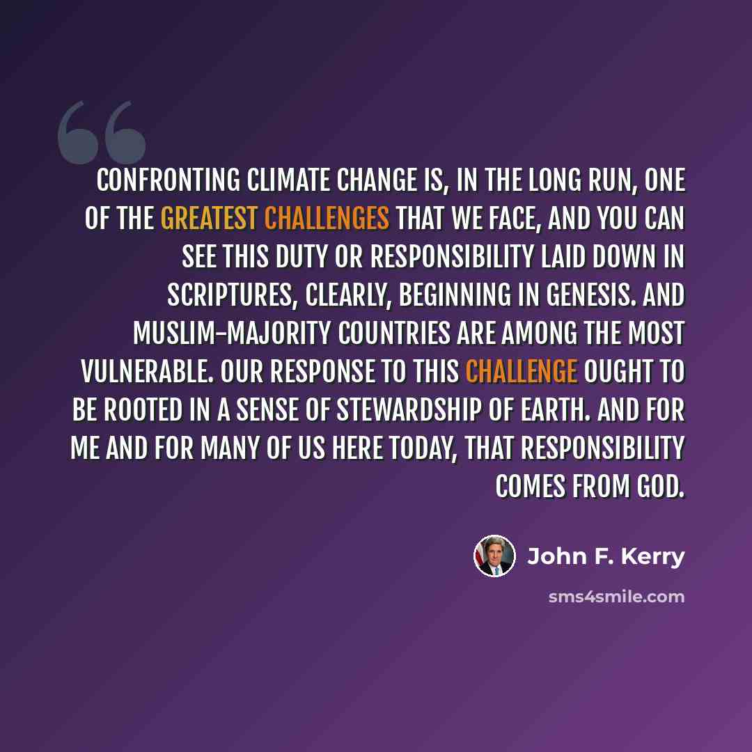 “Confronting climate change is, in the long run, one of the greatest challenges that we face, and you can see this duty or responsibility laid down in scriptures, clearly, beginning in Genesis. And Muslim-majority countries are among the most vulnerable. Our response to this challenge ought to be…” quote by John F. Kerry