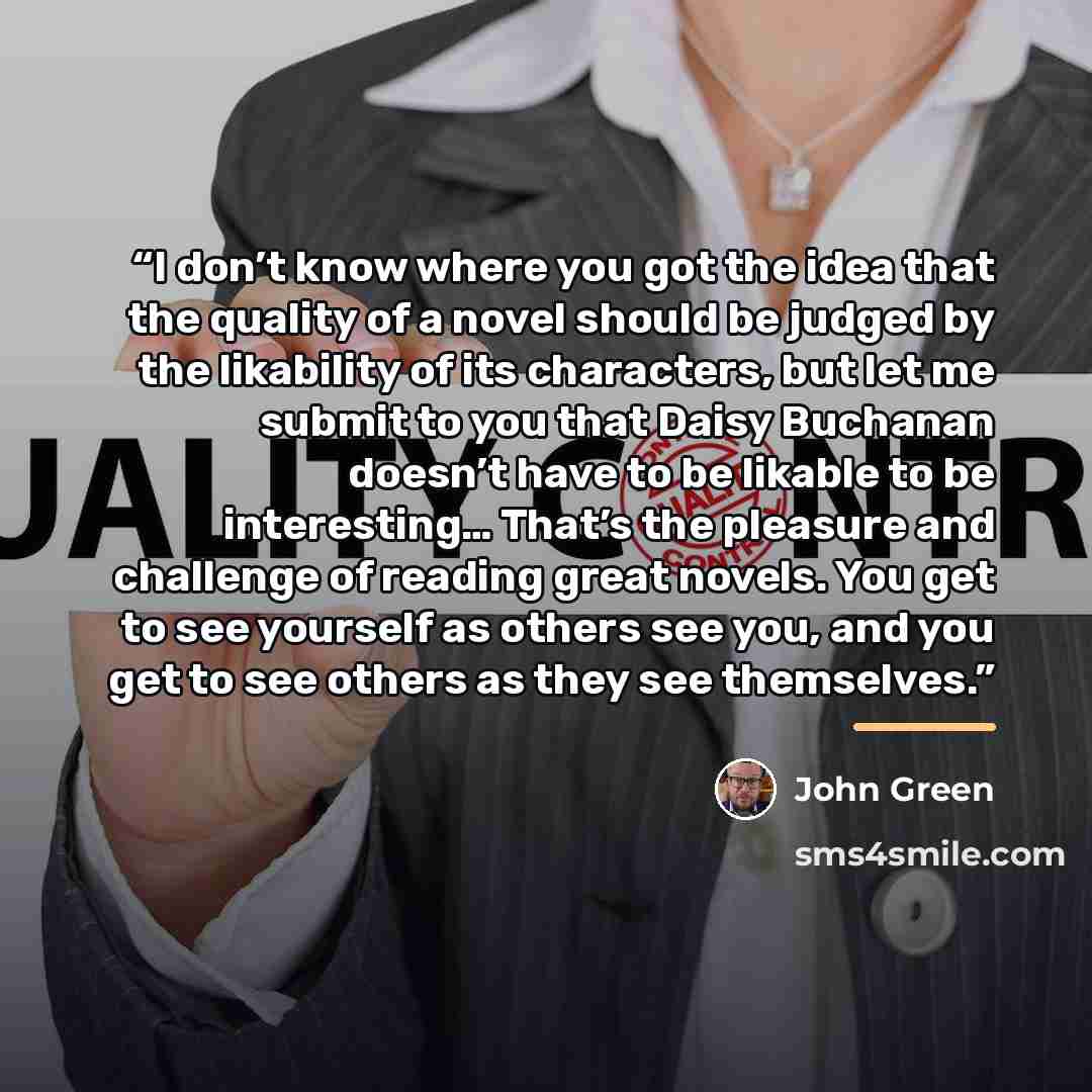“I don’t know where you got the idea that the quality of a novel should be judged by the likability of its characters, but let me submit to you that Daisy Buchanan doesn’t have to be likable to be interesting… That’s the pleasure and challenge of reading great novels. You get to see yourself as…” quote by John Green