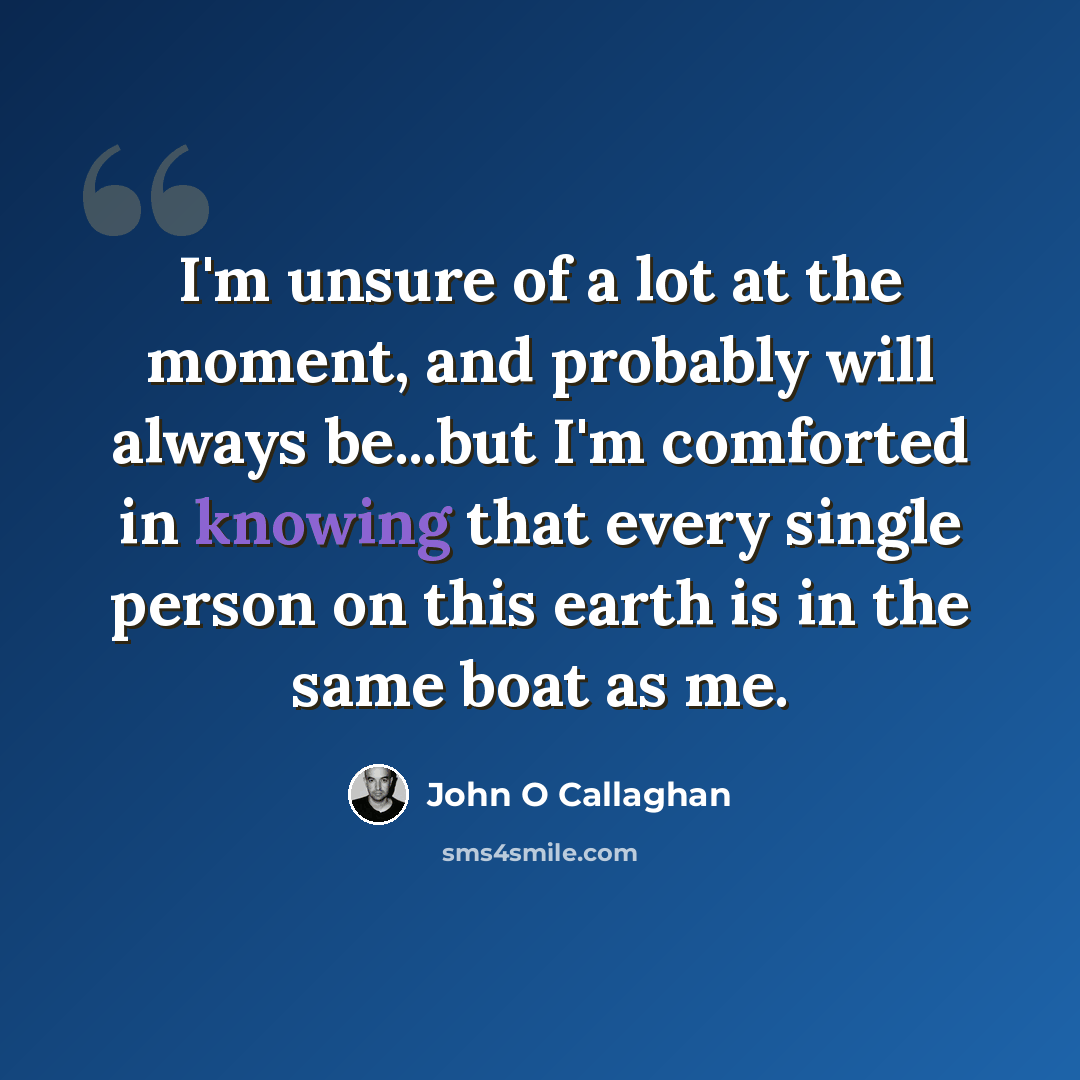 “I'm unsure of a lot at the moment, and probably will always be...but I'm comforted in knowing that every single person on this earth is in the same boat as me.” quote by John O Callaghan