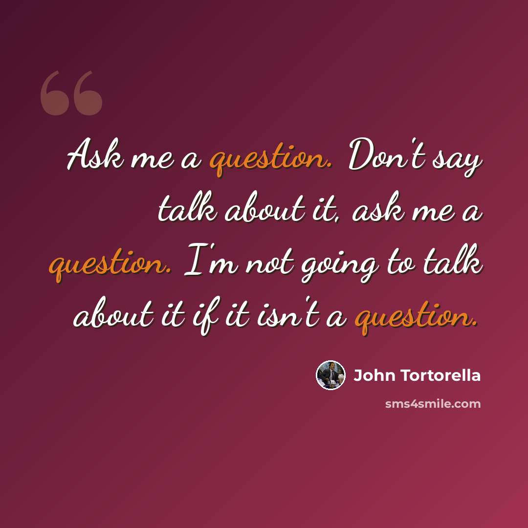 “Ask me a question. Don't say talk about it, ask me a question. I'm not going to talk about it if it isn't a question.” quote by John Tortorella