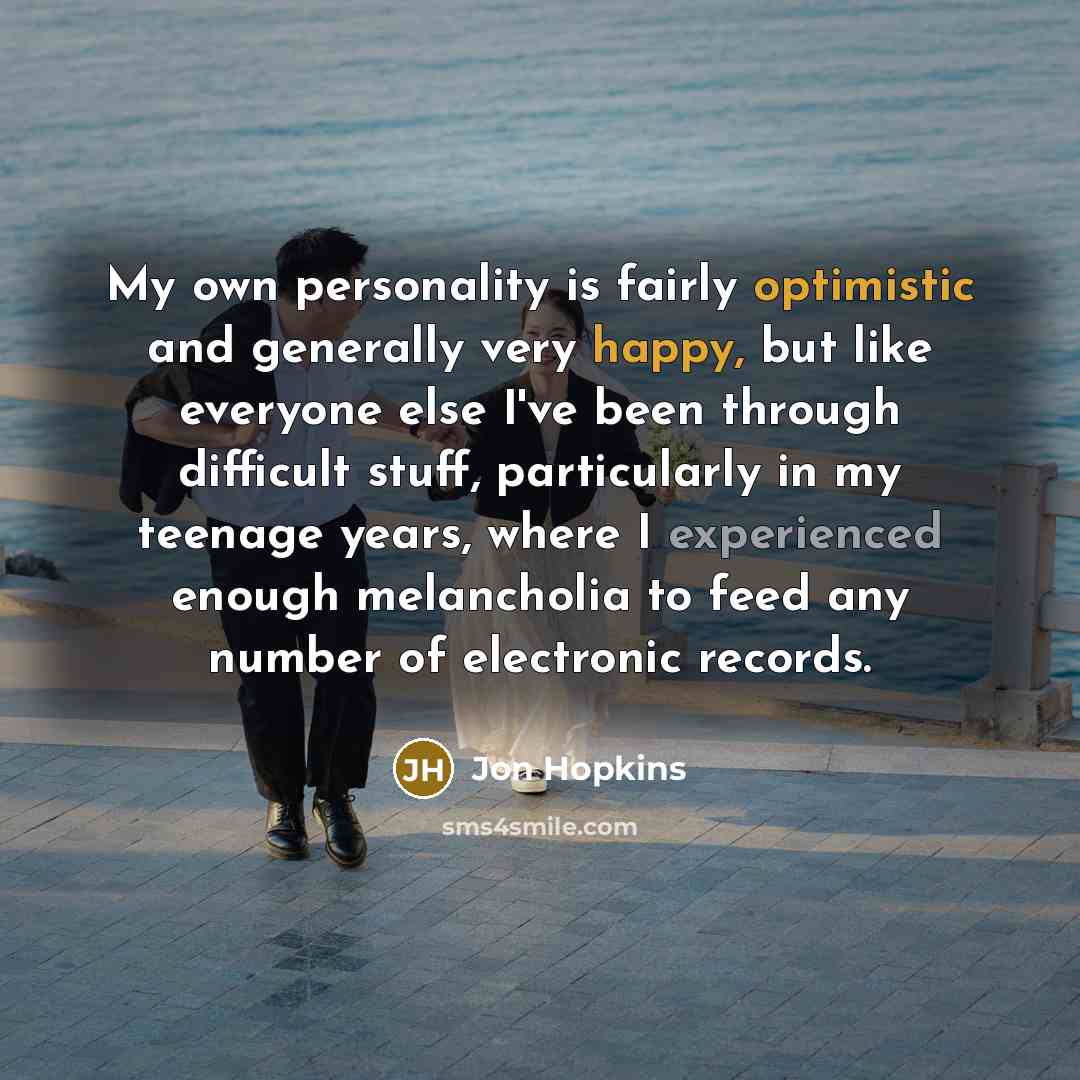 “My own personality is fairly optimistic and generally very happy, but like everyone else I've been through difficult stuff, particularly in my teenage years, where I experienced enough melancholia to feed any number of electronic records.” quote by Jon Hopkins