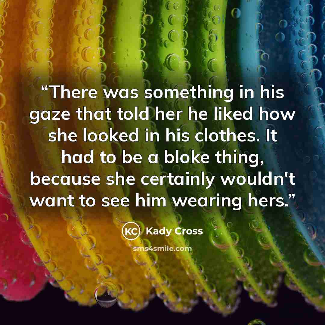 “There was something in his gaze that told her he liked how she looked in his clothes. It had to be a bloke thing, because she certainly wouldn't want to see him wearing hers.” quote by Kady Cross