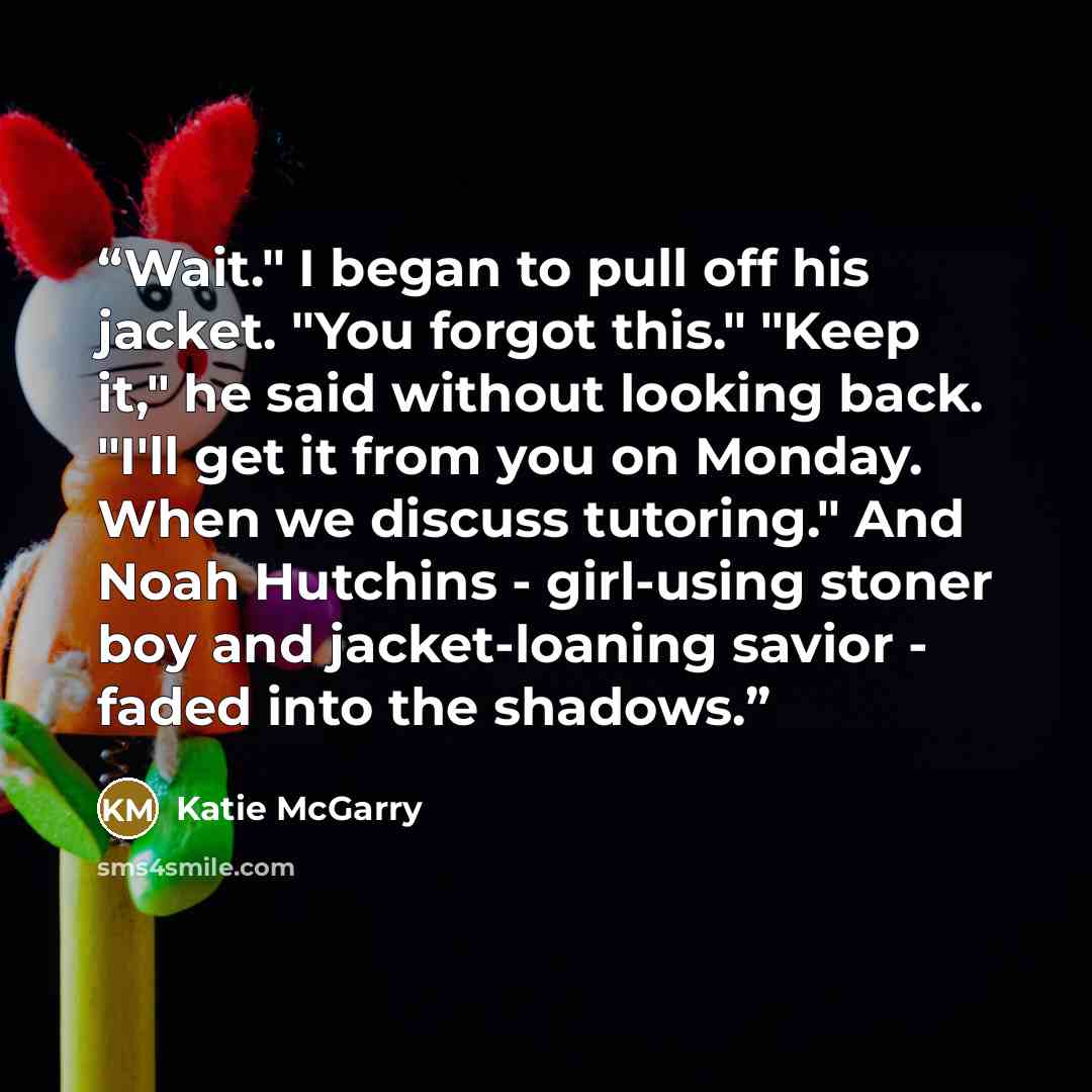 “Wait." I began to pull off his jacket. "You forgot this." "Keep it," he said without looking back. "I'll get it from you on Monday. When we discuss tutoring." And Noah Hutchins - girl-using stoner boy and jacket-loaning savior - faded into the shadows.” quote by Katie McGarry