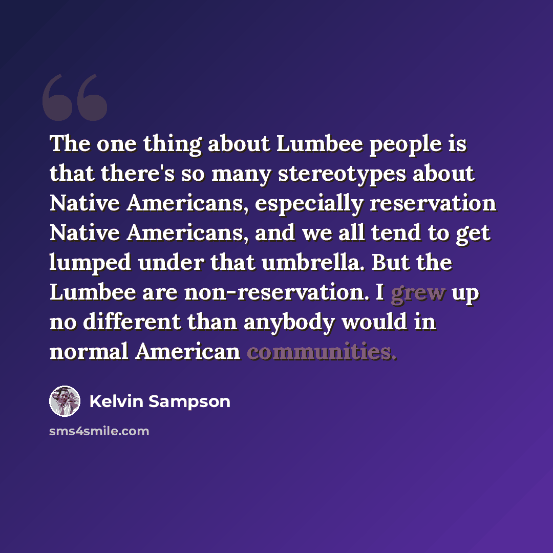 “The one thing about Lumbee people is that there's so many stereotypes about Native Americans, especially reservation Native Americans, and we all tend to get lumped under that umbrella. But the Lumbee are non-reservation. I grew up no different than anybody would in normal American communities.” quote by Kelvin Sampson