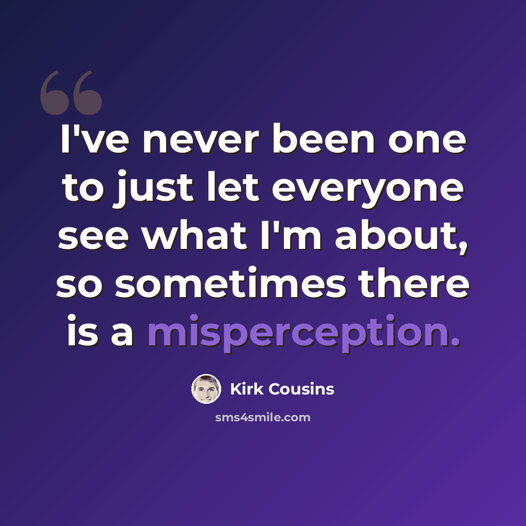 “I've never been one to just let everyone see what I'm about, so sometimes there is a misperception.” quote by Kirk Cousins