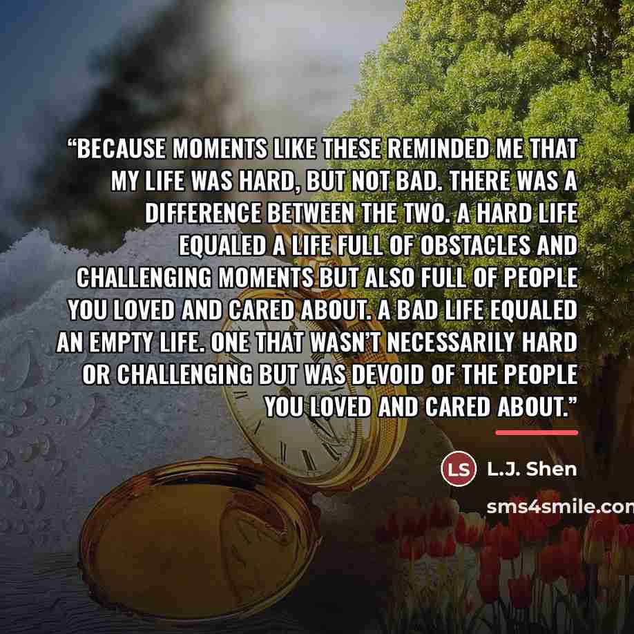 “Because moments like these reminded me that my life was hard, but not bad. There was a difference between the two. A hard life equaled a life full of obstacles and challenging moments but also full of people you loved and cared about. A bad life equaled an empty life. One that wasn’t necessarily…” quote by L.J. Shen