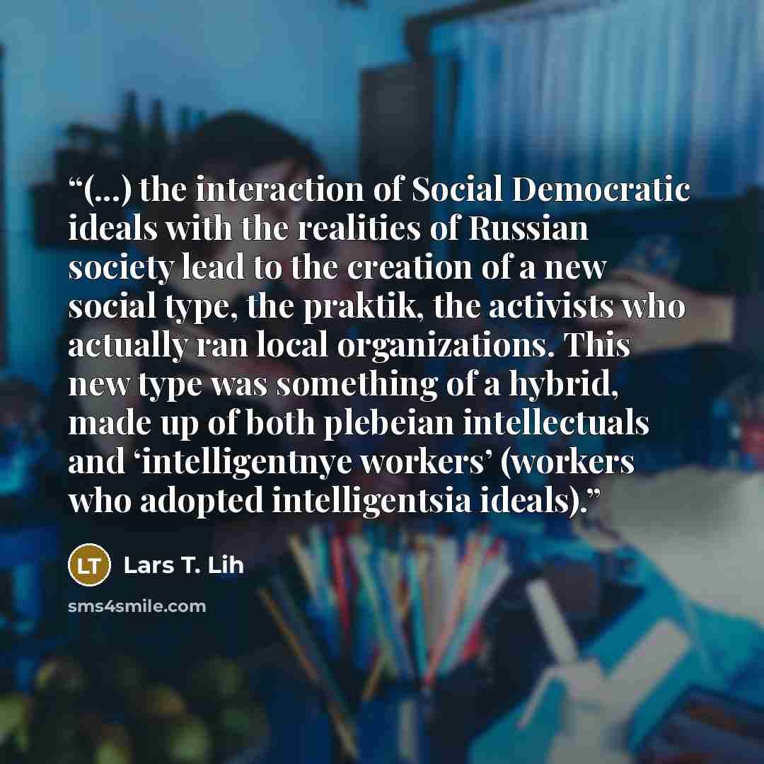“(...) the interaction of Social Democratic ideals with the realities of Russian society lead to the creation of a new social type, the praktik, the activists who actually ran local organizations. This new type was something of a hybrid, made up of both plebeian intellectuals and ‘intelligentnye…” quote by Lars T. Lih