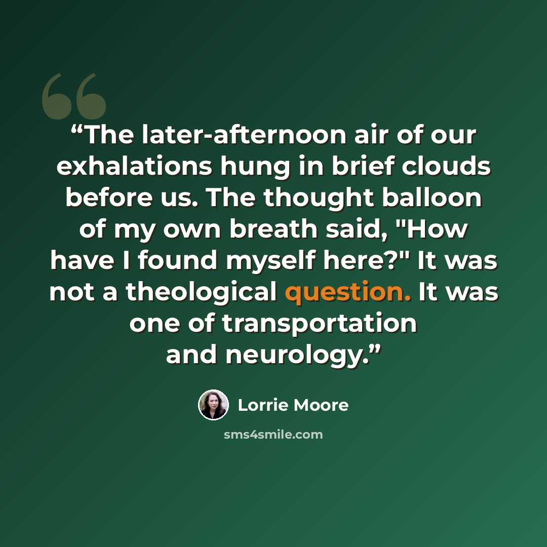 “The later-afternoon air of our exhalations hung in brief clouds before us. The thought balloon of my own breath said, "How have I found myself here?" It was not a theological question. It was one of transportation and neurology.” quote by Lorrie Moore