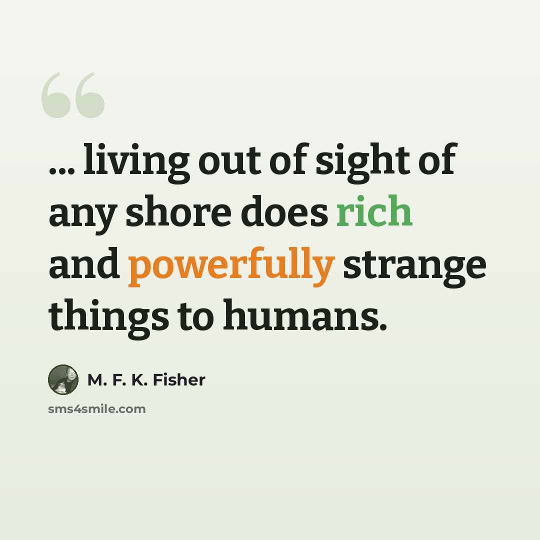 “... living out of sight of any shore does rich and powerfully strange things to humans.” quote by M. F. K. Fisher