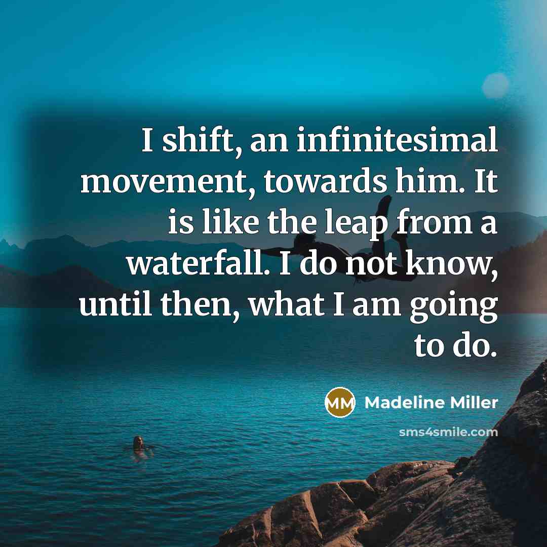 “I shift, an infinitesimal movement, towards him. It is like the leap from a waterfall. I do not know, until then, what I am going to do.” quote by Madeline Miller