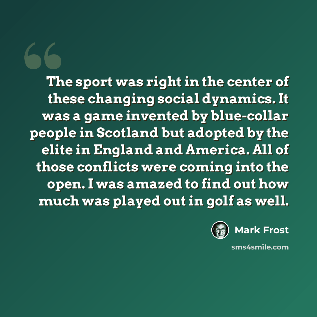 “The sport was right in the center of these changing social dynamics. It was a game invented by blue-collar people in Scotland but adopted by the elite in England and America. All of those conflicts were coming into the open. I was amazed to find out how much was played out in golf as well.” quote by Mark Frost