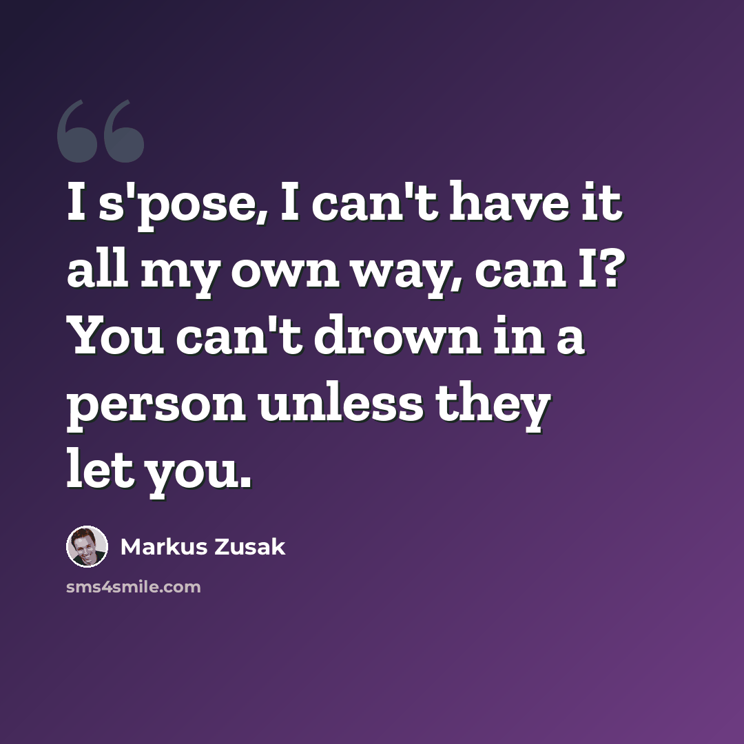 “I s'pose, I can't have it all my own way, can I? You can't drown in a person unless they let you.” quote by Markus Zusak