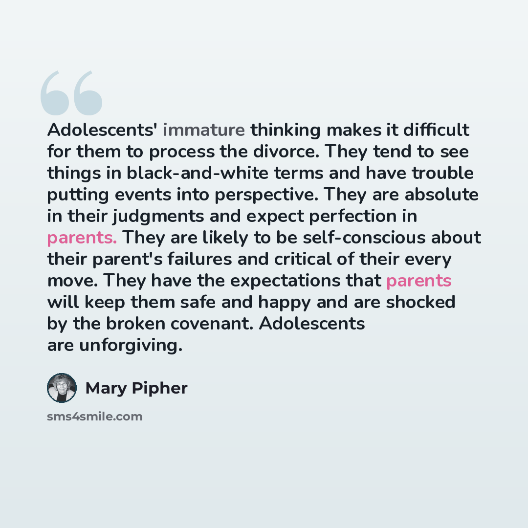 “Adolescents' immature thinking makes it difficult for them to process the divorce. They tend to see things in black-and-white terms and have trouble putting events into perspective. They are absolute in their judgments and expect perfection in parents. They are likely to be self-conscious about…” quote by Mary Pipher