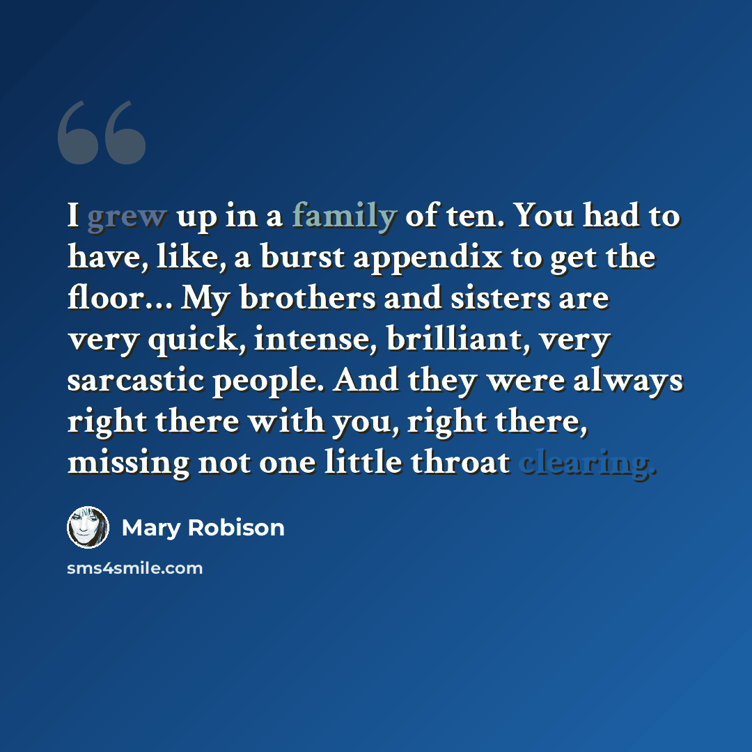 “I grew up in a family of ten. You had to have, like, a burst appendix to get the floor… My brothers and sisters are very quick, intense, brilliant, very sarcastic people. And they were always right there with you, right there, missing not one little throat clearing.” quote by Mary Robison