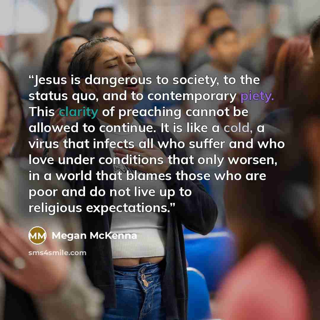 “Jesus is dangerous to society, to the status quo, and to contemporary piety. This clarity of preaching cannot be allowed to continue. It is like a cold, a virus that infects all who suffer and who love under conditions that only worsen, in a world that blames those who are poor and do not live up…” quote by Megan McKenna