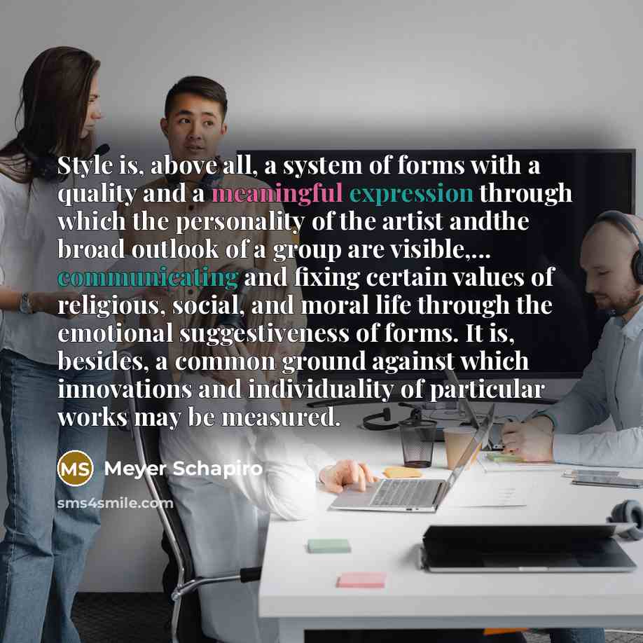 “Style is, above all, a system of forms with a quality and a meaningful expression through which the personality of the artist andthe broad outlook of a group are visible,... communicating and fixing certain values of religious, social, and moral life through the emotional suggestiveness of forms…” quote by Meyer Schapiro