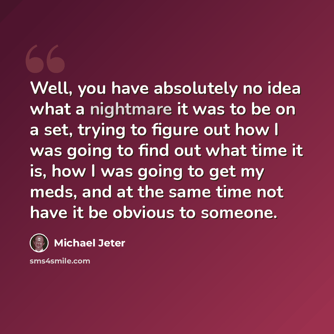 “Well, you have absolutely no idea what a nightmare it was to be on a set, trying to figure out how I was going to find out what time it is, how I was going to get my meds, and at the same time not have it be obvious to someone.” quote by Michael Jeter