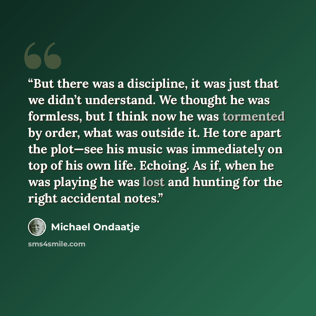 “But there was a discipline, it was just that we didn’t understand. We thought he was formless, but I think now he was tormented by order, what was outside it. He tore apart the plot—see his music was immediately on top of his own life. Echoing. As if, when he was playing he was lost and hunting…” quote by Michael Ondaatje