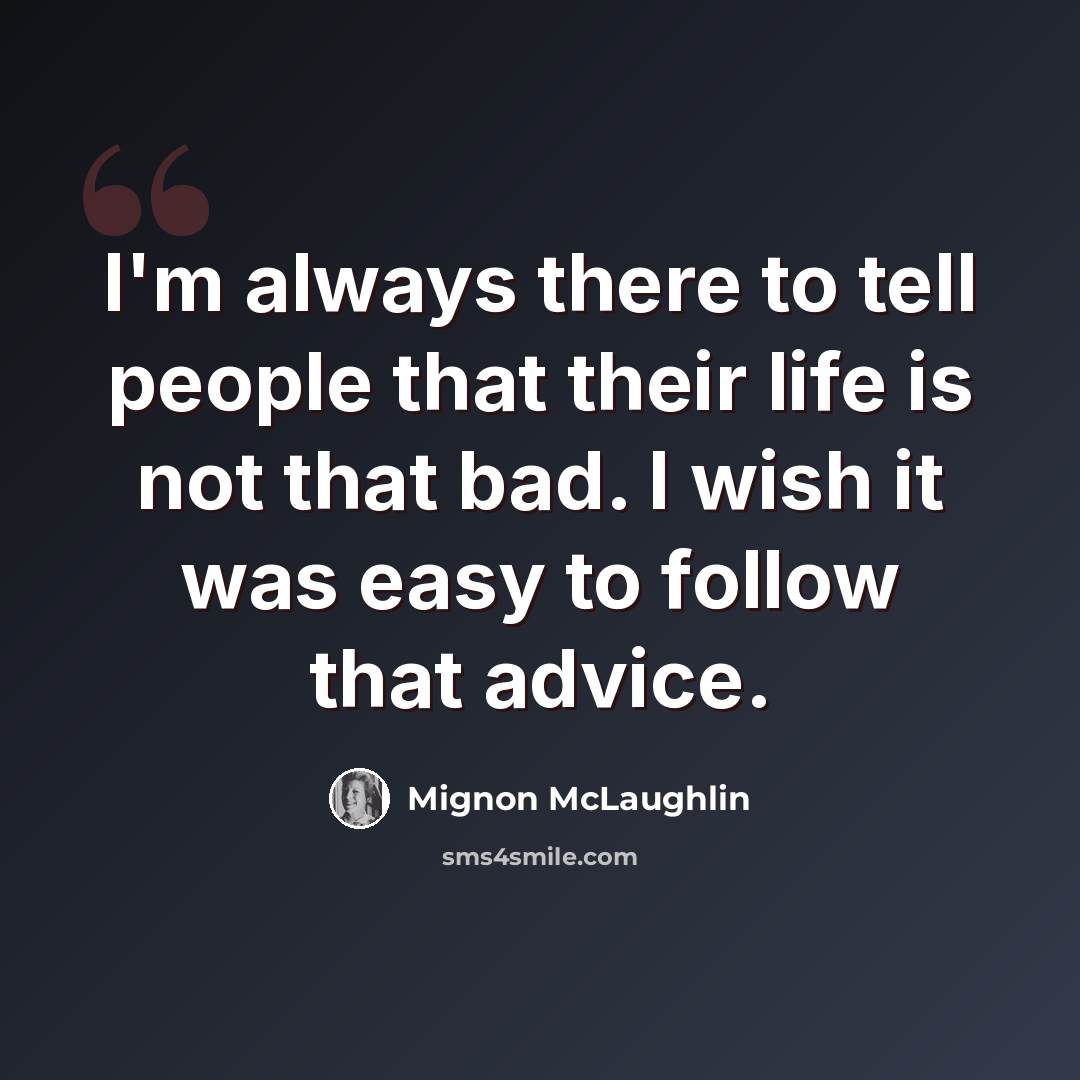 “I'm always there to tell people that their life is not that bad. I wish it was easy to follow that advice.” quote by Mignon McLaughlin