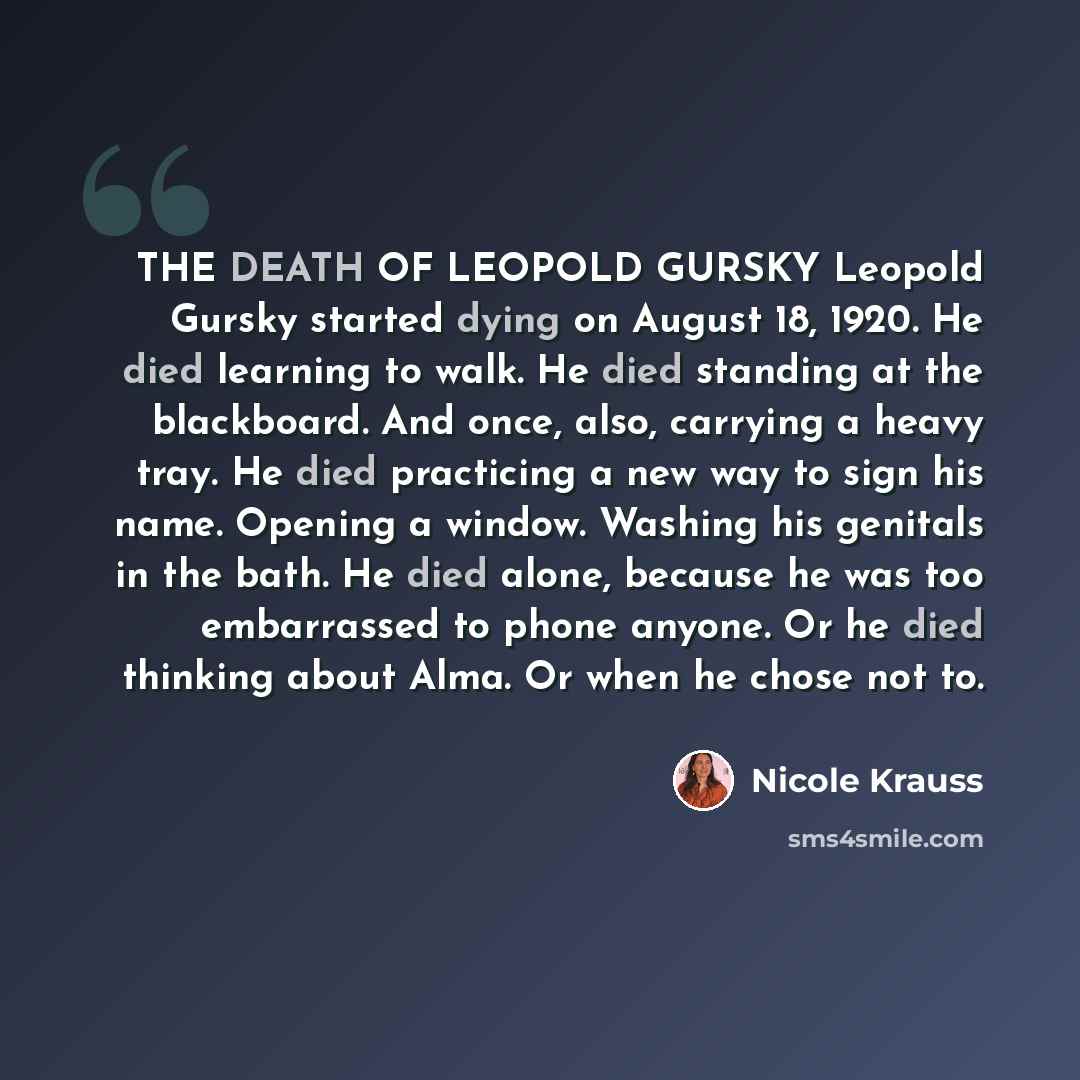 “THE DEATH OF LEOPOLD GURSKY Leopold Gursky started dying on August 18, 1920. He died learning to walk. He died standing at the blackboard. And once, also, carrying a heavy tray. He died practicing a new way to sign his name. Opening a window. Washing his genitals in the bath. He died alone…” quote by Nicole Krauss