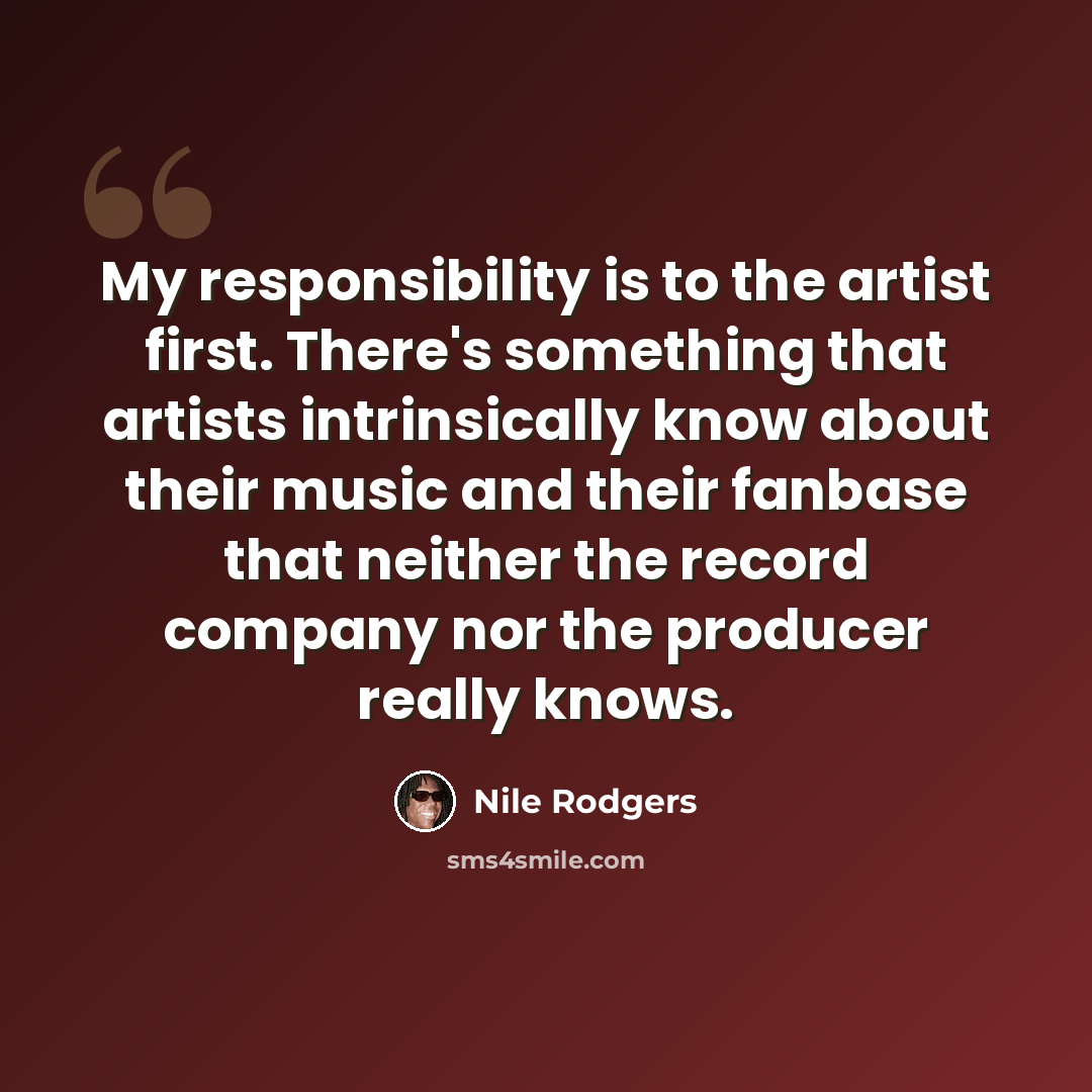 “My responsibility is to the artist first. There's something that artists intrinsically know about their music and their fanbase that neither the record company nor the producer really knows.” quote by Nile Rodgers