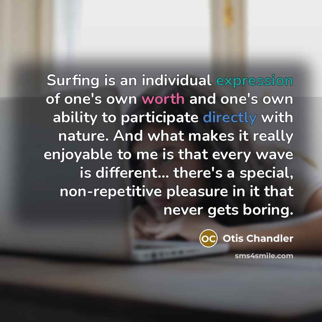 “Surfing is an individual expression of one's own worth and one's own ability to participate directly with nature. And what makes it really enjoyable to me is that every wave is different... there's a special, non-repetitive pleasure in it that never gets boring.” quote by Otis Chandler