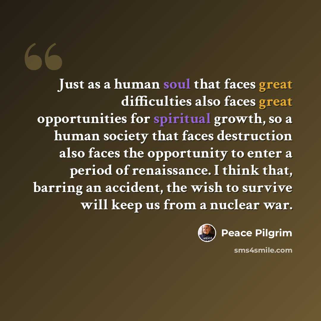 “Just as a human soul that faces great difficulties also faces great opportunities for spiritual growth, so a human society that faces destruction also faces the opportunity to enter a period of renaissance. I think that, barring an accident, the wish to survive will keep us from a nuclear war.” quote by Peace Pilgrim