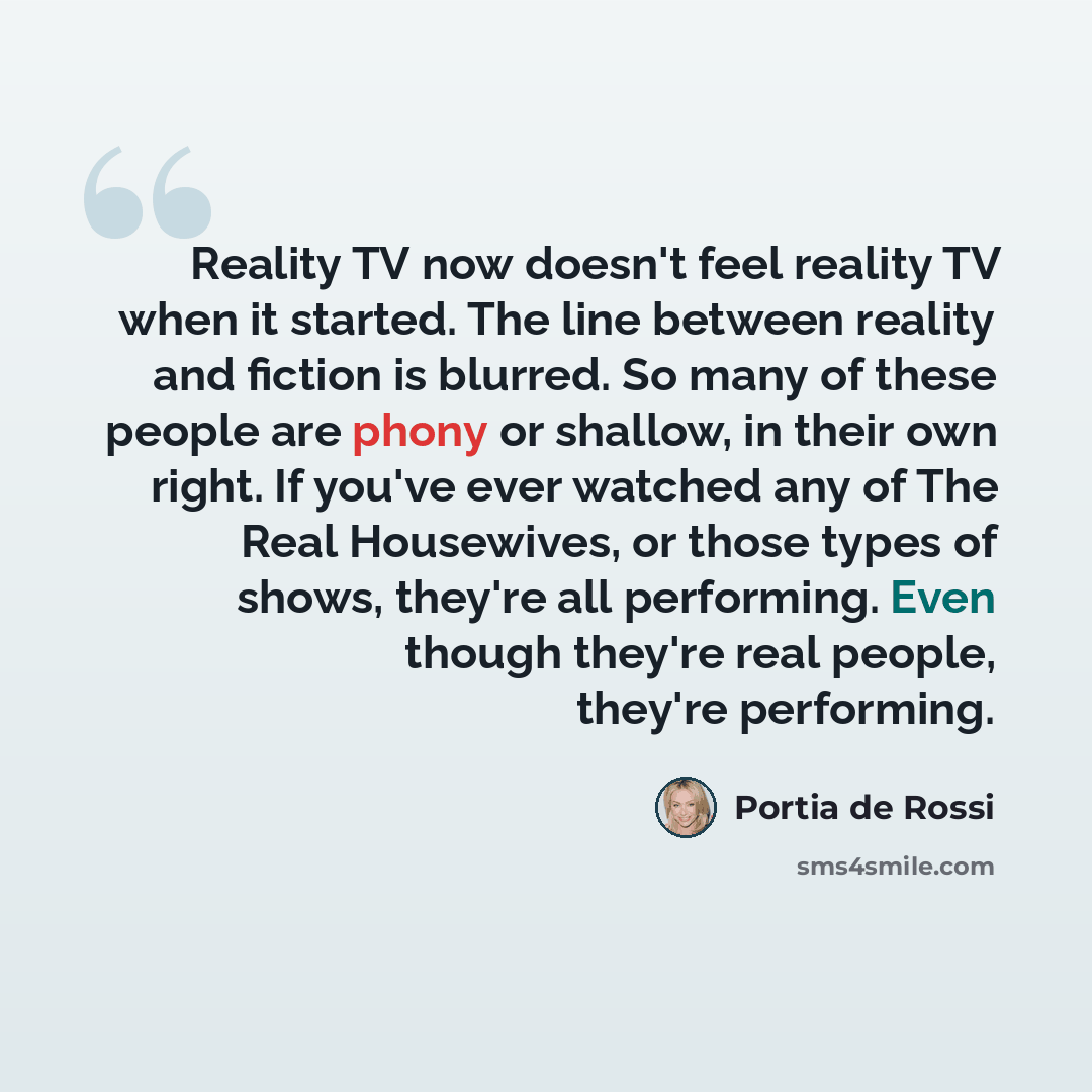 “Reality TV now doesn't feel reality TV when it started. The line between reality and fiction is blurred. So many of these people are phony or shallow, in their own right. If you've ever watched any of The Real Housewives, or those types of shows, they're all performing. Even though they're real…” quote by Portia de Rossi