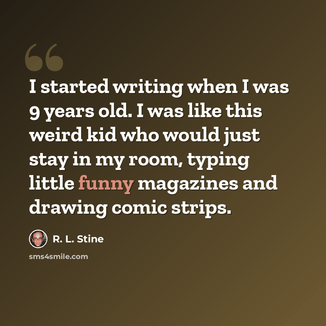 “I started writing when I was 9 years old. I was like this weird kid who would just stay in my room, typing little funny magazines and drawing comic strips.” quote by R. L. Stine