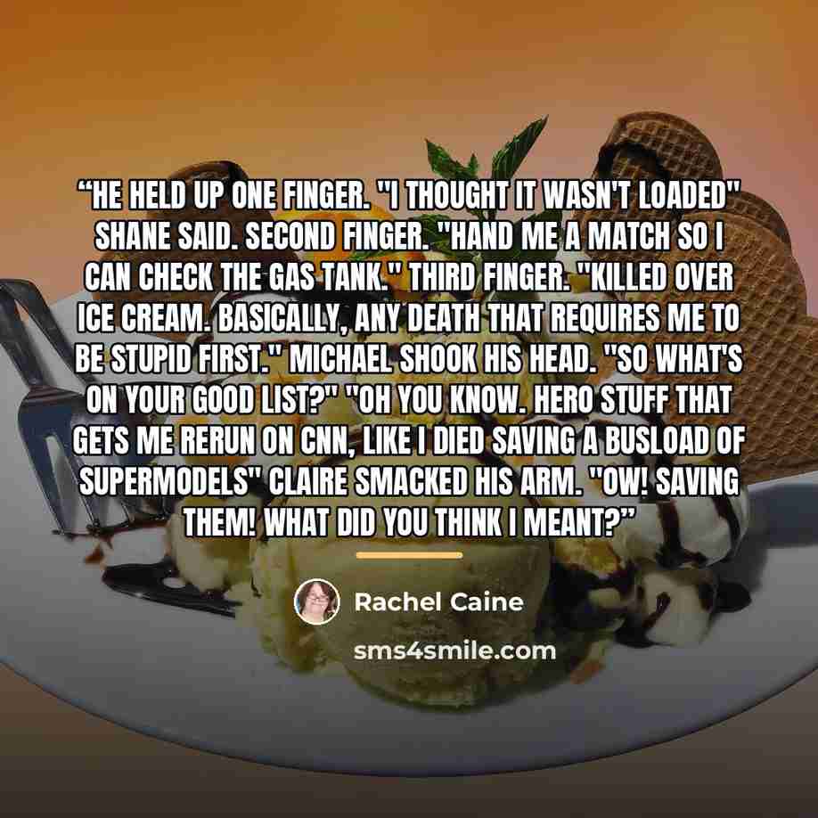 “He held up one finger. "I thought it wasn't loaded" Shane said. Second finger. "Hand me a match so I can check the gas tank." Third finger. "Killed over ice cream. Basically, any death that requires me to be stupid first." Michael shook his head. "So what's on your good list?" "Oh you know. Hero…” quote by Rachel Caine