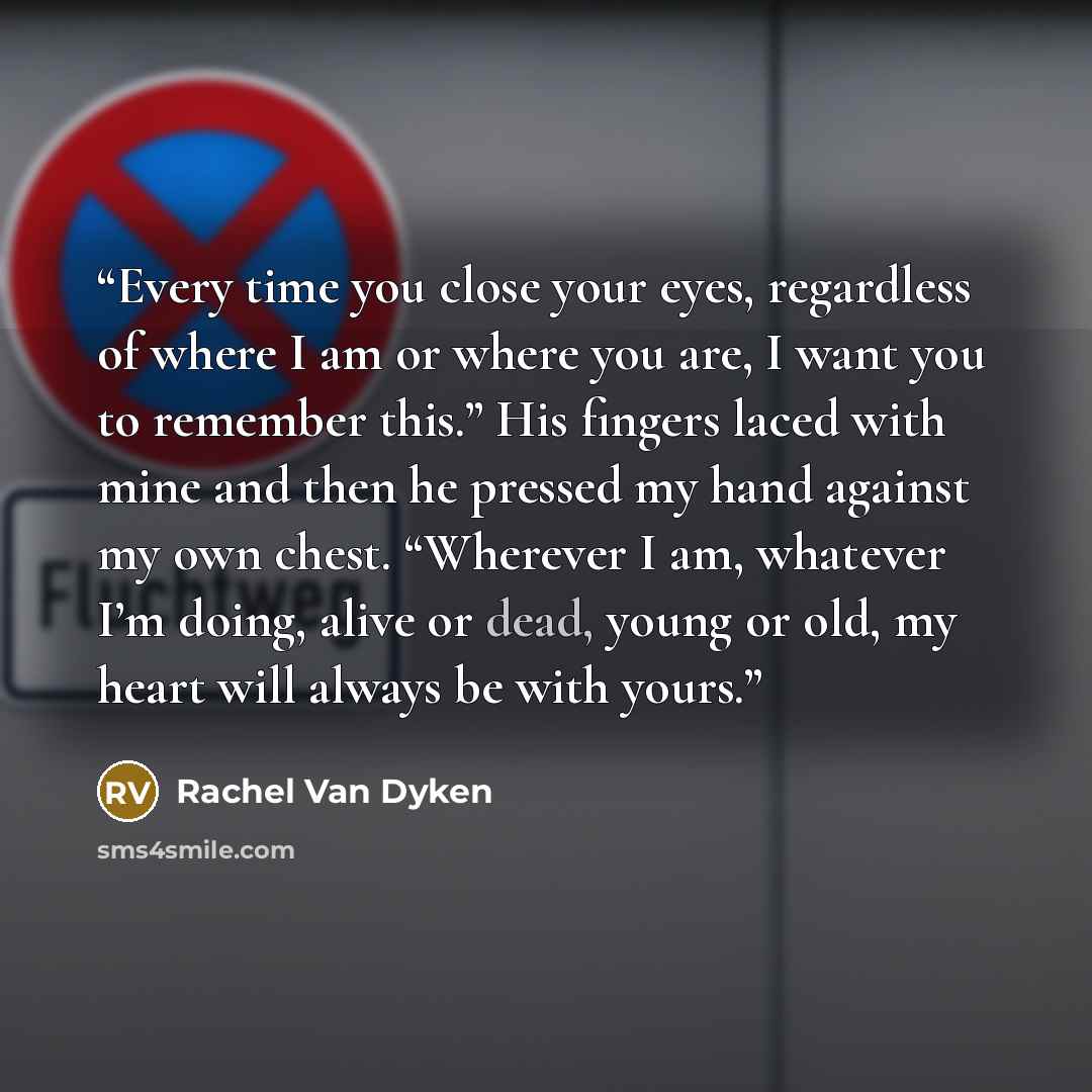 “Every time you close your eyes, regardless of where I am or where you are, I want you to remember this.” His fingers laced with mine and then he pressed my hand against my own chest. “Wherever I am, whatever I’m doing, alive or dead, young or old, my heart will always be with yours.” quote by Rachel Van Dyken